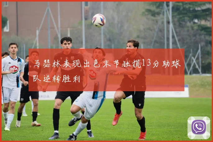马瑟林表现出色末节独揽13分助球队逆转胜利