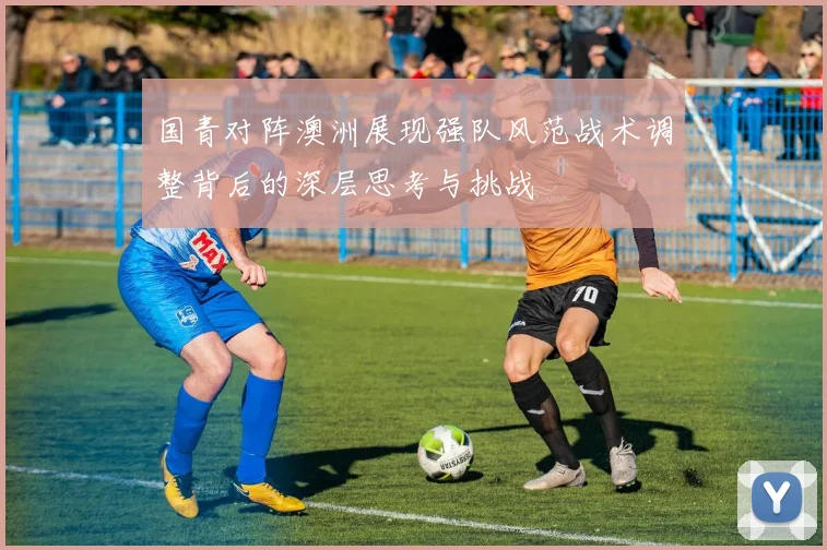 国青对阵澳洲展现强队风范战术调整背后的深层思考与挑战