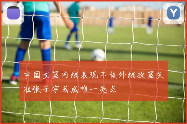 中国女篮内线表现不佳外线投篮失准张子宇或成唯一亮点