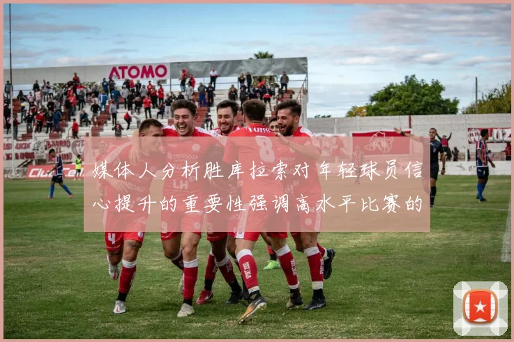 媒体人分析胜库拉索对年轻球员信心提升的重要性强调高水平比赛的必要性