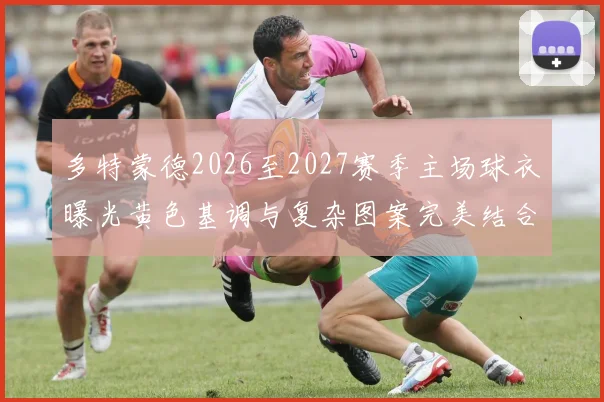 多特蒙德2026至2027赛季主场球衣曝光黄色基调与复杂图案完美结合