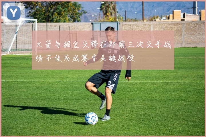 火箭与掘金交锋在即前三次交手战绩不佳或成赛季关键战役