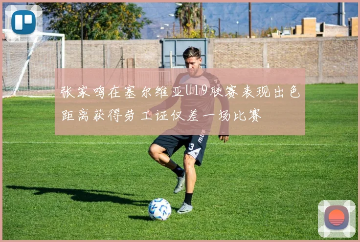 张家鸣在塞尔维亚U19联赛表现出色距离获得劳工证仅差一场比赛