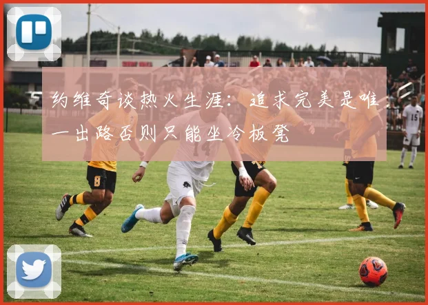 约维奇谈热火生涯：追求完美是唯一出路否则只能坐冷板凳
