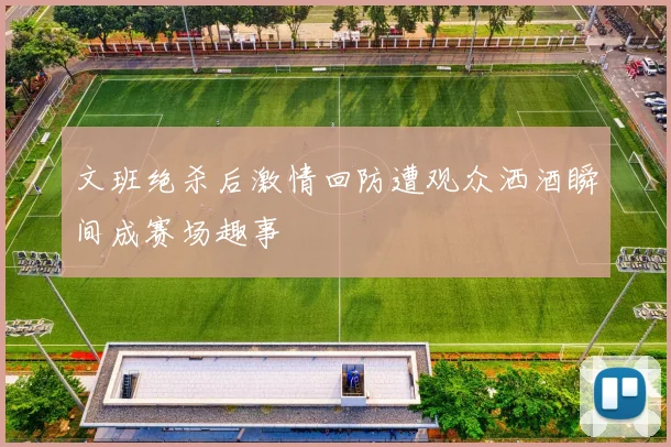 文班绝杀后激情回防遭观众洒酒瞬间成赛场趣事