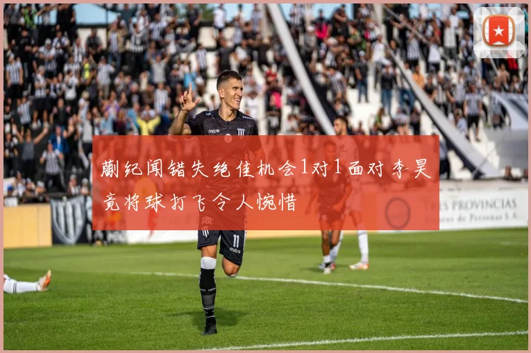 蒯纪闻错失绝佳机会1对1面对李昊竟将球打飞令人惋惜